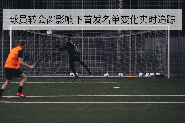 球员转会窗影响下首发名单变化实时追踪